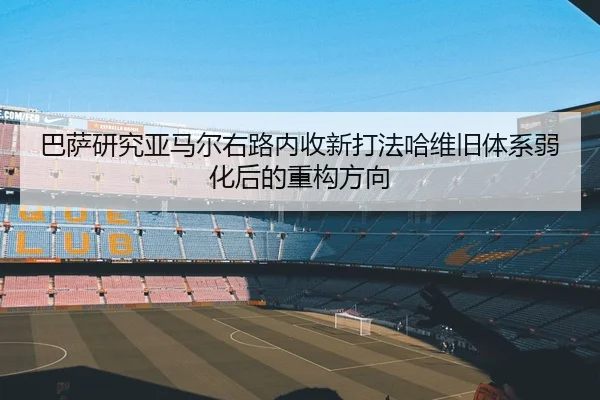 巴萨研究亚马尔右路内收新打法哈维旧体系弱化后的重构方向