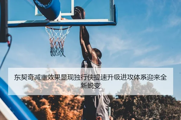 东契奇减重效果显现独行侠提速升级进攻体系迎来全新蜕变